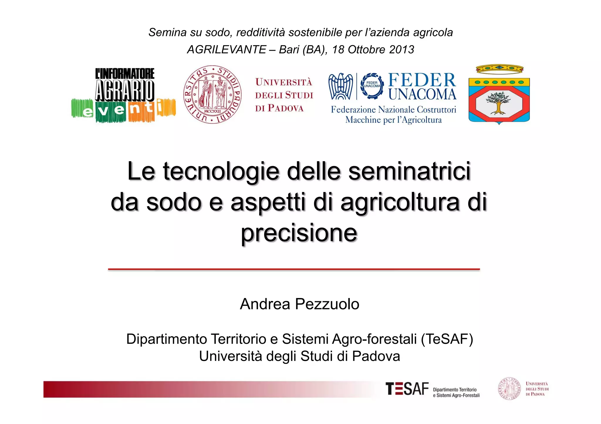 Semina su sodo, redditività sostenibile per l’azienda agricola
AGRILEVANTE – Bari (BA), 18 Ottobre 2013

Le tecnologie delle seminatrici
da sodo e aspetti di agricoltura di
precisione
Andrea Pezzuolo
Dipartimento Territorio e Sistemi Agro-forestali (TeSAF)
Università degli Studi di Padova

 