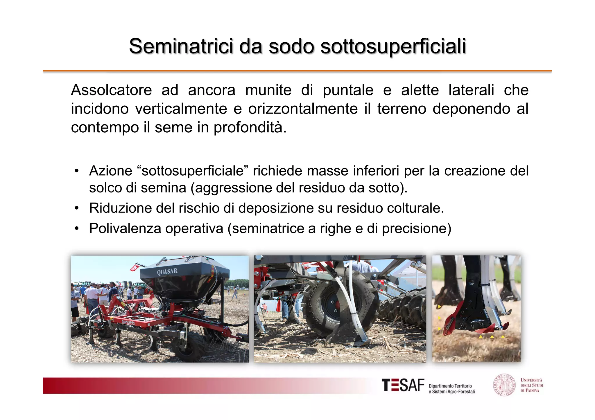 Seminatrici da sodo sottosuperficiali
Assolcatore ad ancora munite di puntale e alette laterali che
incidono verticalmente e orizzontalmente il terreno deponendo al
contempo il seme in profondità.
• Azione “sottosuperficiale” richiede masse inferiori per la creazione del
solco di semina (aggressione del residuo da sotto).
• Riduzione del rischio di deposizione su residuo colturale.
• Polivalenza operativa (seminatrice a righe e di precisione)

 