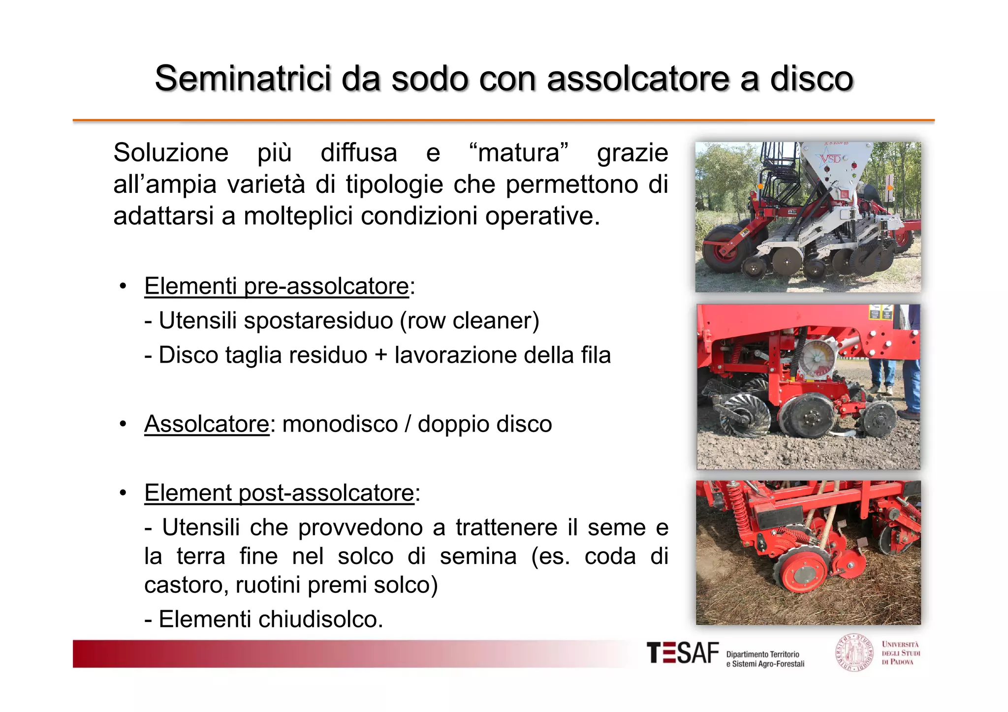 Seminatrici da sodo con assolcatore a disco
Soluzione più diffusa e “matura” grazie
all’ampia varietà di tipologie che permettono di
adattarsi a molteplici condizioni operative.
• Elementi pre-assolcatore:
- Utensili spostaresiduo (row cleaner)
- Disco taglia residuo + lavorazione della fila
• Assolcatore: monodisco / doppio disco
• Element post-assolcatore:
- Utensili che provvedono a trattenere il seme e
la terra fine nel solco di semina (es. coda di
castoro, ruotini premi solco)
- Elementi chiudisolco.

 