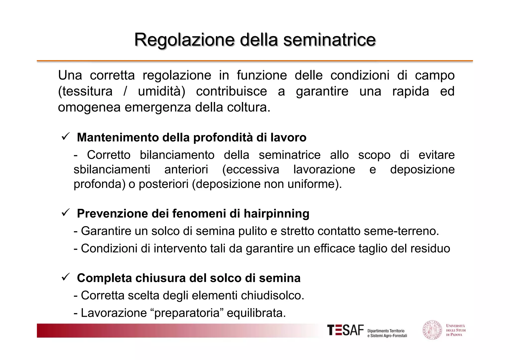 Regolazione della seminatrice
Una corretta regolazione in funzione delle condizioni di campo
(tessitura / umidità) contribuisce a garantire una rapida ed
omogenea emergenza della coltura.
Mantenimento della profondità di lavoro
- Corretto bilanciamento della seminatrice allo scopo di evitare
sbilanciamenti anteriori (eccessiva lavorazione e deposizione
profonda) o posteriori (deposizione non uniforme).
Prevenzione dei fenomeni di hairpinning
- Garantire un solco di semina pulito e stretto contatto seme-terreno.
- Condizioni di intervento tali da garantire un efficace taglio del residuo
Completa chiusura del solco di semina
- Corretta scelta degli elementi chiudisolco.
- Lavorazione “preparatoria” equilibrata.

 