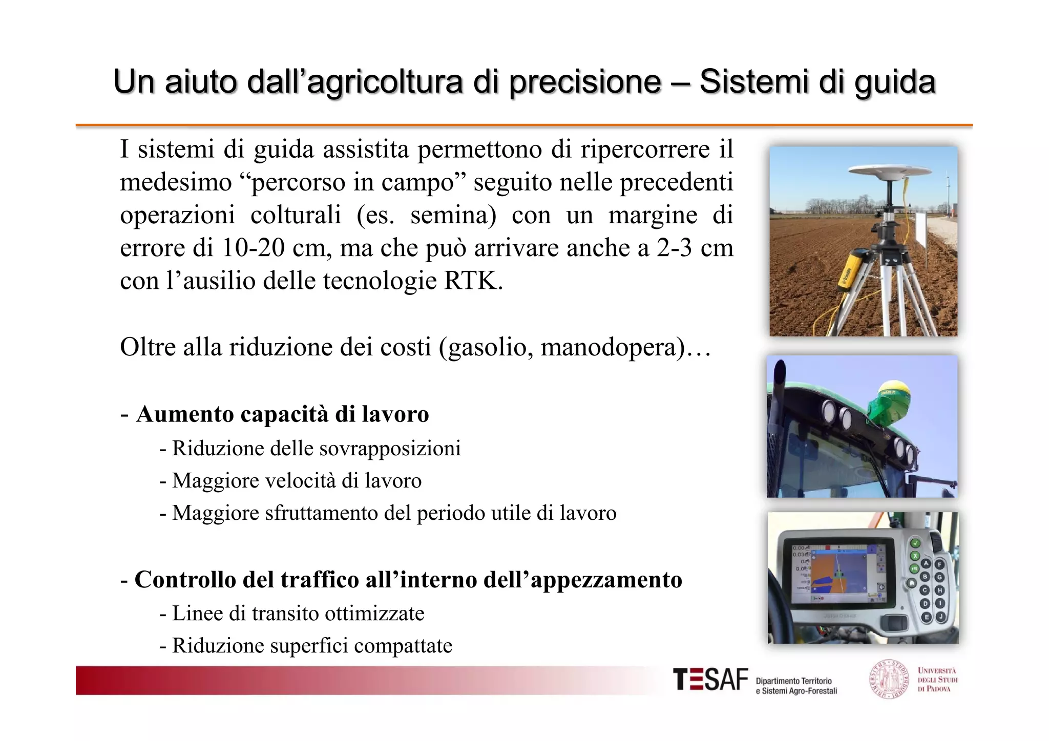 Un aiuto dall’agricoltura di precisione – Sistemi di guida
I sistemi di guida assistita permettono di ripercorrere il
medesimo “percorso in campo” seguito nelle precedenti
operazioni colturali (es. semina) con un margine di
errore di 10-20 cm, ma che può arrivare anche a 2-3 cm
con l’ausilio delle tecnologie RTK.
Oltre alla riduzione dei costi (gasolio, manodopera)…
- Aumento capacità di lavoro
- Riduzione delle sovrapposizioni
- Maggiore velocità di lavoro
- Maggiore sfruttamento del periodo utile di lavoro

- Controllo del traffico all’interno dell’appezzamento
- Linee di transito ottimizzate
- Riduzione superfici compattate

 