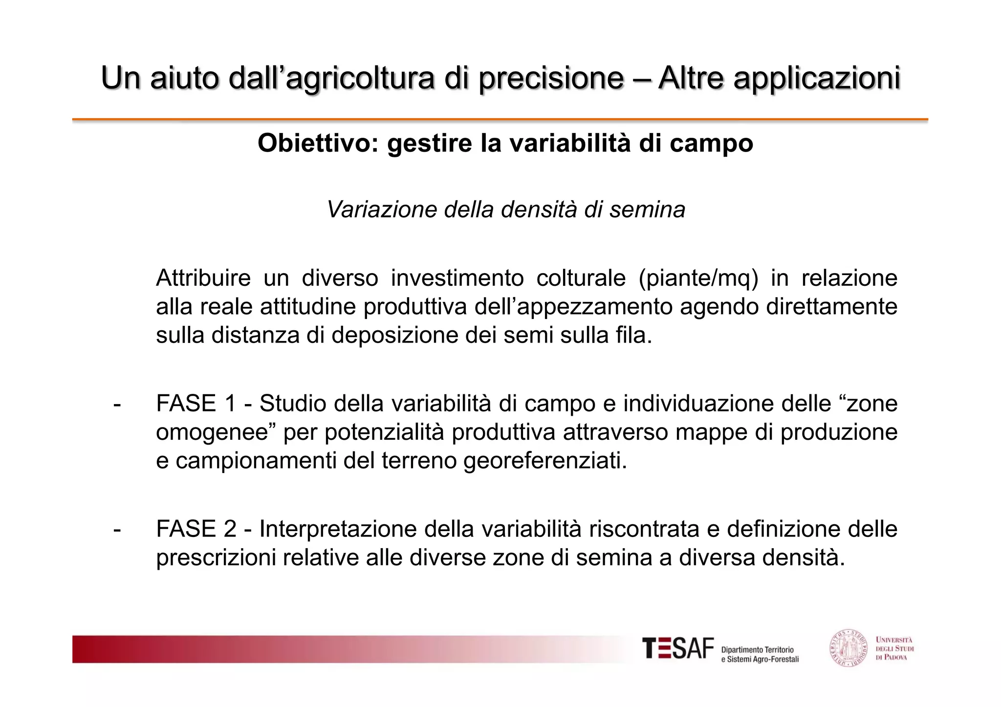 Un aiuto dall’agricoltura di precisione – Altre applicazioni
Obiettivo: gestire la variabilità di campo
Variazione della densità di semina
Attribuire un diverso investimento colturale (piante/mq) in relazione
alla reale attitudine produttiva dell’appezzamento agendo direttamente
sulla distanza di deposizione dei semi sulla fila.
-

FASE 1 - Studio della variabilità di campo e individuazione delle “zone
omogenee” per potenzialità produttiva attraverso mappe di produzione
e campionamenti del terreno georeferenziati.

-

FASE 2 - Interpretazione della variabilità riscontrata e definizione delle
prescrizioni relative alle diverse zone di semina a diversa densità.

 