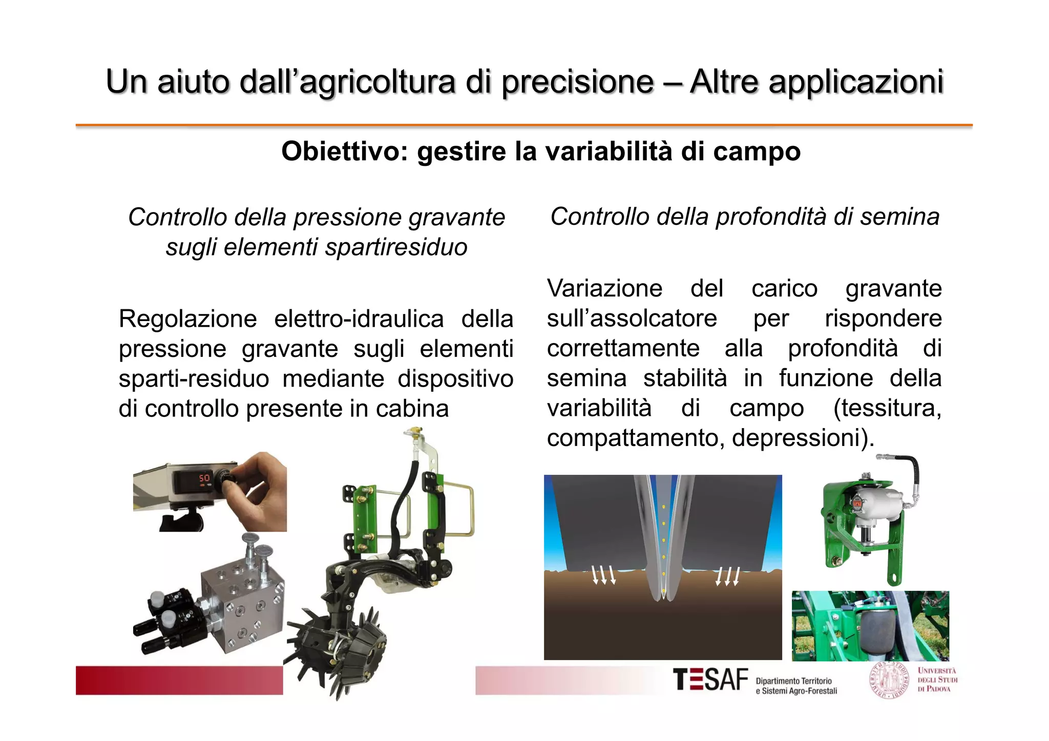 Un aiuto dall’agricoltura di precisione – Altre applicazioni
Obiettivo: gestire la variabilità di campo
Controllo della pressione gravante
sugli elementi spartiresiduo
Regolazione elettro-idraulica della
pressione gravante sugli elementi
sparti-residuo mediante dispositivo
di controllo presente in cabina

Controllo della profondità di semina
Variazione del carico gravante
sull’assolcatore per rispondere
correttamente alla profondità di
semina stabilità in funzione della
variabilità di campo (tessitura,
compattamento, depressioni).

 