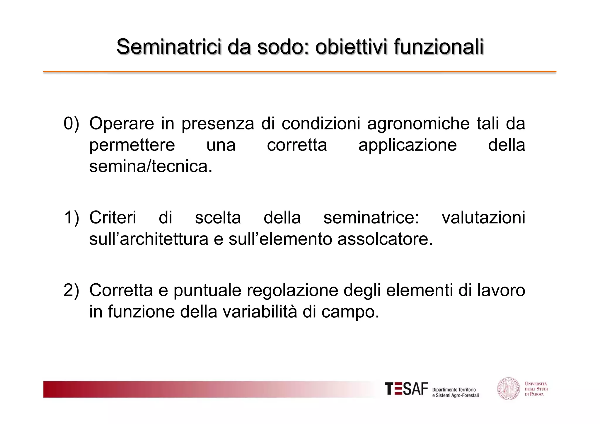 Seminatrici da sodo: obiettivi funzionali

0) Operare in presenza di condizioni agronomiche tali da
permettere
una
corretta
applicazione
della
semina/tecnica.
1) Criteri di scelta della seminatrice: valutazioni
sull’architettura e sull’elemento assolcatore.
2) Corretta e puntuale regolazione degli elementi di lavoro
in funzione della variabilità di campo.

 