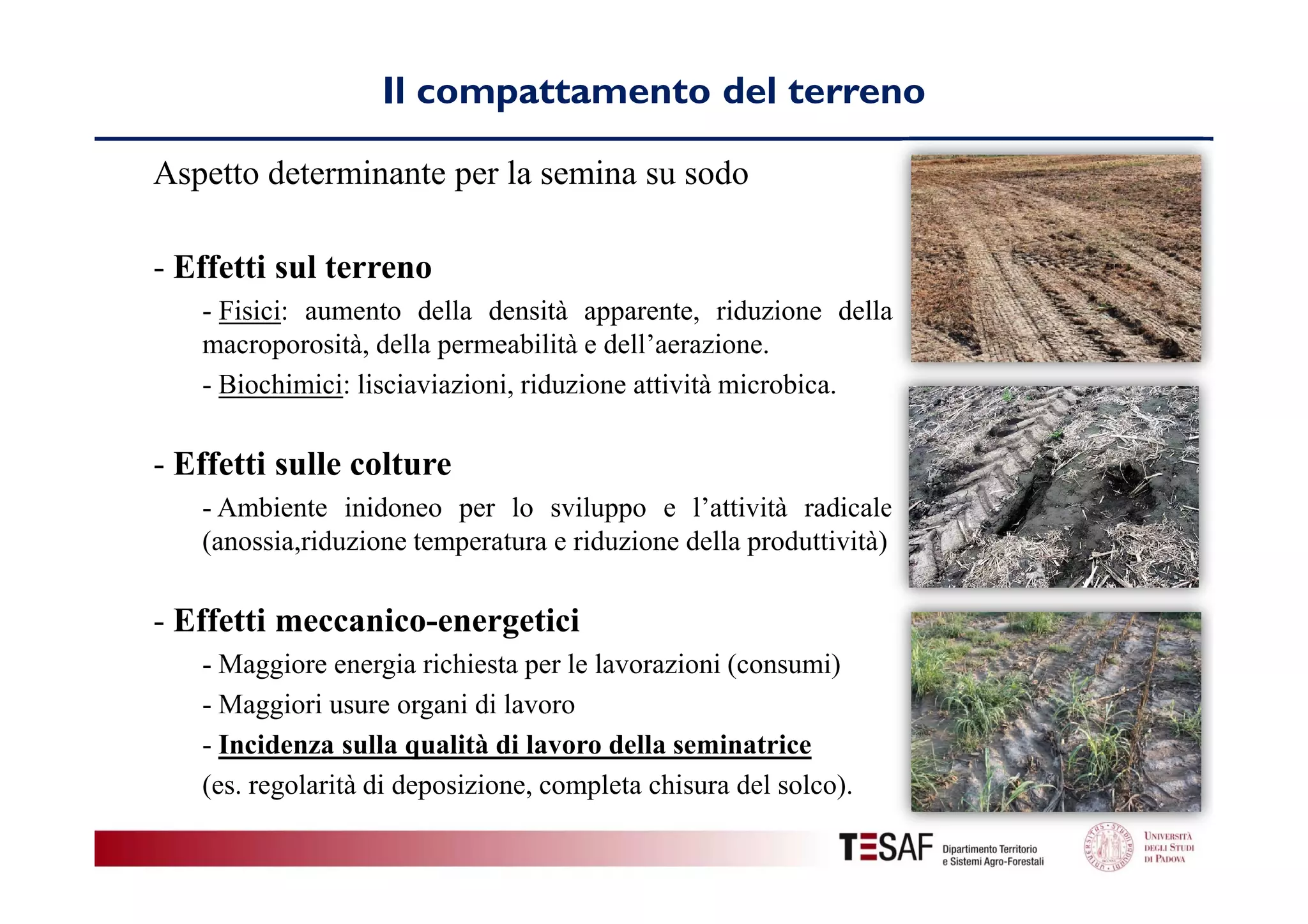 Il compattamento del terreno
Aspetto determinante per la semina su sodo
- Effetti sul terreno
- Fisici: aumento della densità apparente, riduzione della
macroporosità, della permeabilità e dell’aerazione.
- Biochimici: lisciaviazioni, riduzione attività microbica.

- Effetti sulle colture
- Ambiente inidoneo per lo sviluppo e l’attività radicale
(anossia,riduzione temperatura e riduzione della produttività)

- Effetti meccanico-energetici
- Maggiore energia richiesta per le lavorazioni (consumi)
- Maggiori usure organi di lavoro
- Incidenza sulla qualità di lavoro della seminatrice
(es. regolarità di deposizione, completa chisura del solco).

 