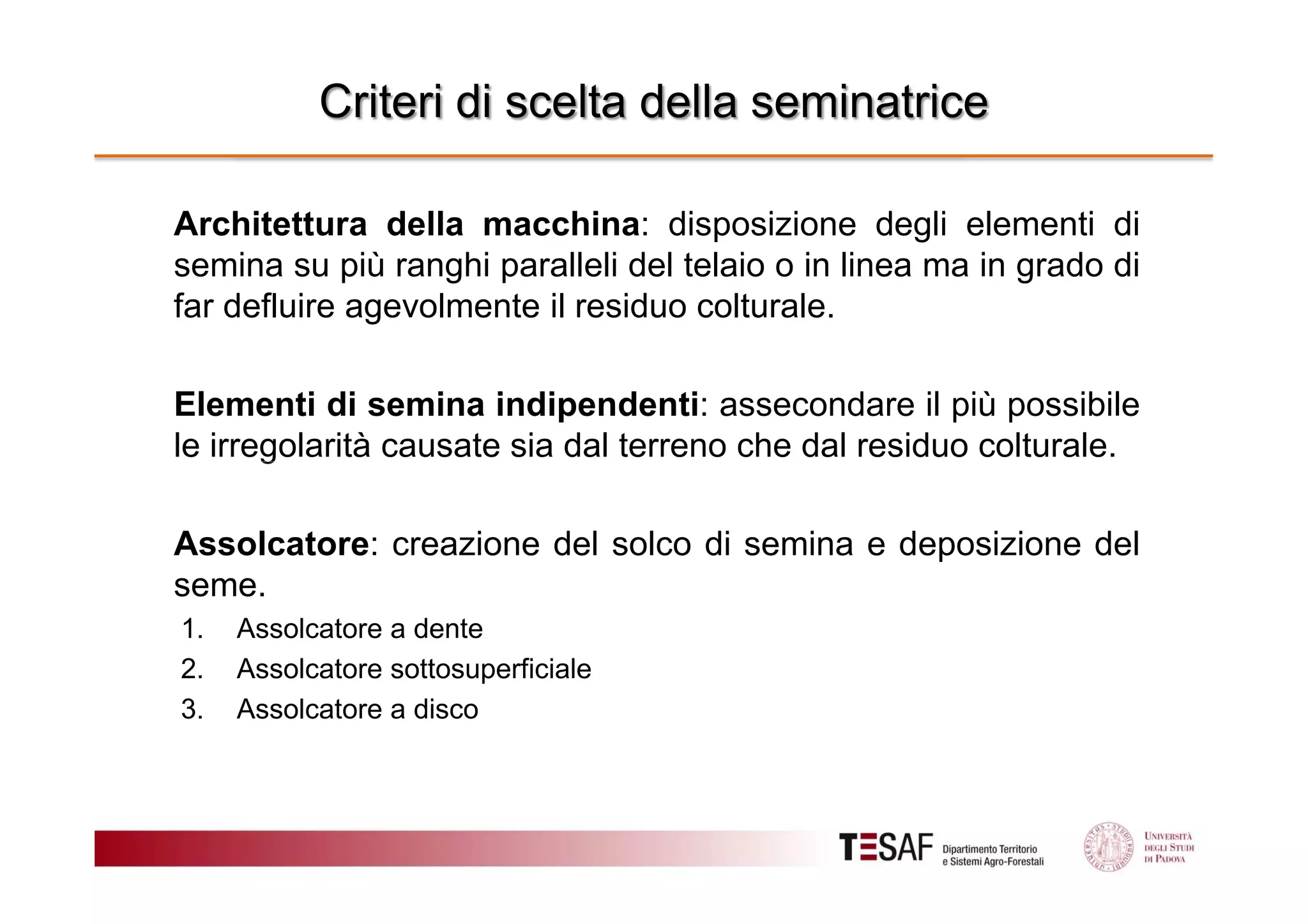 Criteri di scelta della seminatrice
Architettura della macchina: disposizione degli elementi di
semina su più ranghi paralleli del telaio o in linea ma in grado di
far defluire agevolmente il residuo colturale.
Elementi di semina indipendenti: assecondare il più possibile
le irregolarità causate sia dal terreno che dal residuo colturale.
Assolcatore: creazione del solco di semina e deposizione del
seme.
1.
2.
3.

Assolcatore a dente
Assolcatore sottosuperficiale
Assolcatore a disco

 