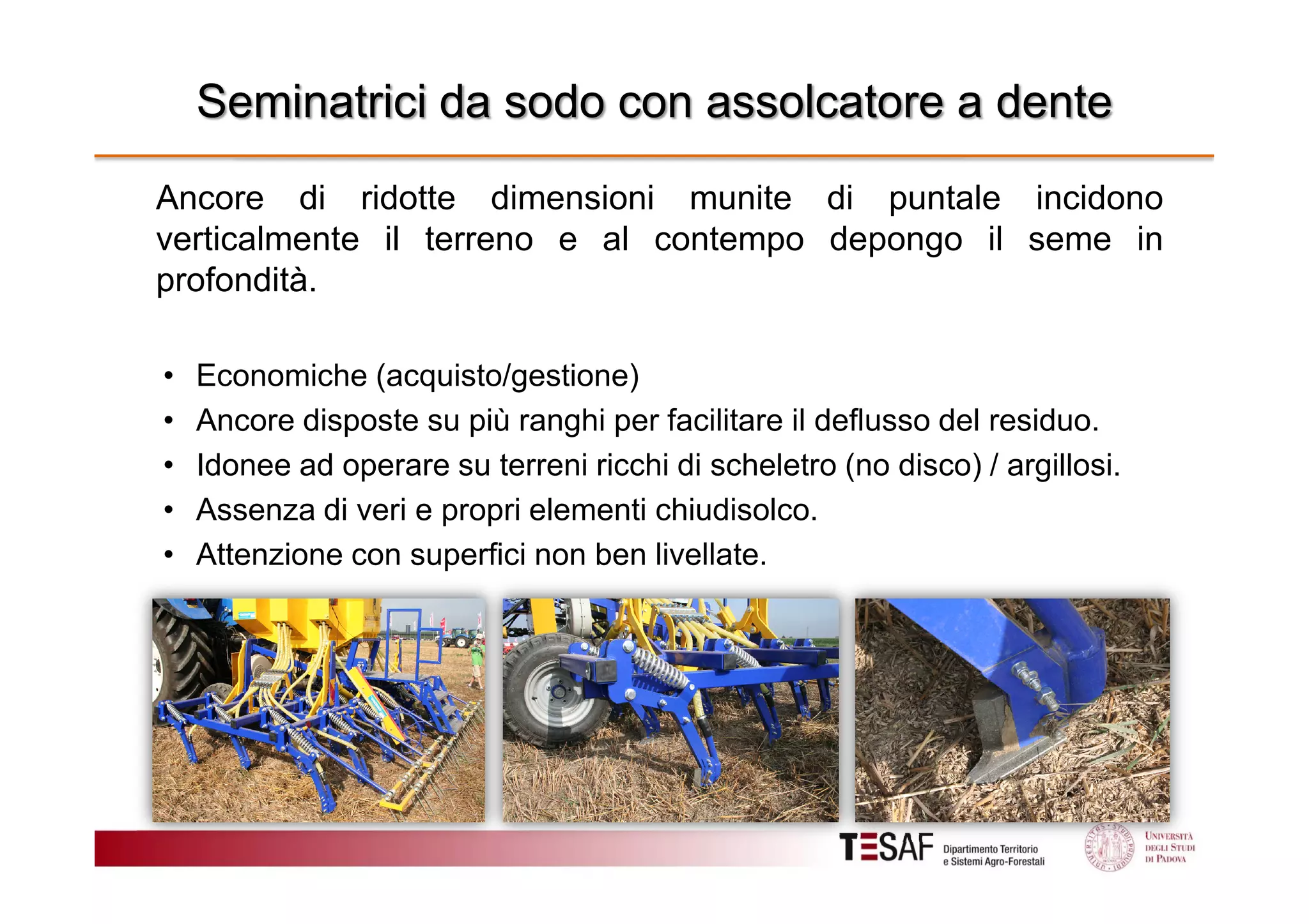 Seminatrici da sodo con assolcatore a dente
Ancore di ridotte dimensioni munite di puntale incidono
verticalmente il terreno e al contempo depongo il seme in
profondità.
•
•
•
•
•

Economiche (acquisto/gestione)
Ancore disposte su più ranghi per facilitare il deflusso del residuo.
Idonee ad operare su terreni ricchi di scheletro (no disco) / argillosi.
Assenza di veri e propri elementi chiudisolco.
Attenzione con superfici non ben livellate.

 