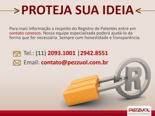 PROTEJA SUA IDEIA
Para mais informação a respeito do Registro de Patentes entre em
contato conosco. Nossa equipe especializada poderá ajudá-lo da
forma que for necessária. Sempre com honestidade e transparência.

Tel.: (11) 2093.1001 |2942.8551
Email: contato@pezzuol.com.br

 