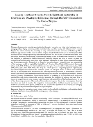 Journal of Management and Sustainability; Vol. 9, No. 2; 2019
ISSN 1925-4725 E-ISSN 1925-4733
Published by Canadian Center of Science and Education
1
Making Healthcare Systems More Efficient and Sustainable in
Emerging and Developing Economies Through Disruptive Innovation:
The Case of Nigeria
Ivo Pezzuto1
1
International School of Management, Paris, France
Correspondence: Ivo Pezzuto, International School of Management, Paris, France. E-mail:
ivo.pezzuto@faculty.ism.edu
Received: May 18, 2019 Accepted: June 10, 2019 Online Published: August 29, 2019
doi:10.5539/jms.v9n2p1 URL: https://doi.org/10.5539/jms.v9n2p1
Abstract
This paper focuses on the potential opportunities that disruptive innovation may bring to the healthcare sector of
emerging and developing economies, and in particular to the one of the leading Sub-Saharan Africa’s country,
Nigeria. The author examines the possibility of using advancements in the innovation of Technology 4.0 to
bridge the gap in access to what could be defined as “good enough” healthcare services for poorer regions of the
world while also aiming to potentially reduce healthcare costs and making the local healthcare systems more
sustainable, productive, and accessible. Nigerian health industry is used as an exploratory case study to examine
the feasibility of implementing Mobile Health and Telehealth Systems, and more in general, to assess the
potential benefits of disruptive innovations in the healthcare industry for the lower income patients of emerging
and developing economies. This analysis on disruptive innovation, industry competitiveness, and sustainability
of the healthcare models is inspired by Michael Porter’s Creating Shared Value (CSV) strategic framework
(Porter et al., 2011; 2018) and by Clayton Christensen’s Disruptive Innovation Theory (Christensen et al., 1997;
2000; 2004; 2006; 2013; 2015, 2017). This study also aims to provide a compelling argument supporting the
thesis that disruptive innovations in the healthcare system can help grant access to critical basic healthcare
services in poor regions of the world while also achieving multiple goals such as, sustainability, efficiency,
shared-value creation, and corporate profitability for forward-looking firms with scalable and disruptive business
models. Ultimately, the paper aims to contribute to the body of knowledge in the field of disruptive innovation,
sustainability, and creating shared-value strategies, assessing the feasibility of solutions that may drive to
improved competitiveness, social progress, social inclusion, and sustainability of the healthcare industry in one
of the developing economies. The results of this study aim to prove that, in the coming years, disruptive
innovations are likely to redefine the competitive environment of the healthcare industry and improve the
healthcare conditions of the poorer, underserved, and underreached population of developing and emerging
economies like Nigeria, thus increasing their life expectancy rates.
Keywords: disruptive innovation, remote patient monitoring, home health, health industry, telemedicine, digital
medicine, digital innovation, mobile health, creating shared value strategies
1. Introduction
1.1 The Importance of the Problem
The Nigerian healthcare sector is currently experiencing a lot of challenges. The quality of healthcare is at an
all-time low and life expectancy at birth for male/females is approximately 55/56 years (2016), one of the lowest
in Africa. The probability of dying under five (per 1000 live births, 2017) is approximately 10 percent. The total
expenditure on health as percentage of GDP in 2014 was 3.7 percent, significantly lower than other leading
African economies (WHO, 2019).
As indicated below in Figure 1, The World Health Organization (WHO) reported that Nigeria’s government and
private health spending per person in 2015 was US$97. In the same year, South Africa’s was US$471, or about
five times more. This difference represents a steady fall from 2010 and 2011 when it was seven times higher.
When adjusted for the cost of living, Nigeria’s per capita expenditure on healthcare was PPP$215 in 2015, while
South Africa’s was PPP$1,086—also five times higher (Okpi, 2018).
 