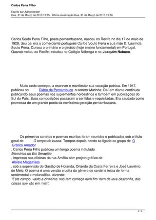 Carlos Pena Filho
Escrito por Administrator
Qua, 31 de Março de 2010 15:35 - Última atualização Qua, 31 de Março de 2010 15:36
        
Carlos Souto Pena Filho, poeta pernambucano, nasceu no Recife no dia 17 de maio de
1928. Seu pai era o comerciante português Carlos Souto Pena e sua mãe D. Laurinda
Souto Pena. Cursou o primário e o ginásio (hoje ensino fundamental) em Portugal.
Quando voltou ao Recife, estudou no Colégio Nóbrega e no Joaquim Nabuco.
         Muito cedo começou a escrever e manifestar sua vocação poética. Em 1947,
publicou no  Diário de Pernambuco  o soneto Marinha. Daí em diante continuou
publicando seus poemas nos suplementos nordestinos e também em publicações do
Sul do País. Suas composições passaram a ser lidas e requisitadas. Era saudado como
promessa de um grande poeta da novíssima geração pernambucana.
         Os primeiros sonetos e poemas escritos foram reunidos e publicados sob o título
geral de  O tempo de busca. Tempos depois, tendo se ligado ao grupo de  O
Gráfico Amador
, Carlos Pena Filho publicou um longo poema intitulado
Memórias do Boi Serapião
, impresso nas oficinas da rua Amélia com projeto gráfico de 
Aloísio Magalhães
, sob a supervisão de Gastão de Holanda, Orlando da Costa Ferreira e José Laurênio
de Melo. O poema é uma versão erudita do gênero de cordel e inicia de forma
sentimental e melancólica, dizendo: 
“Este campo, vasto e cinzento/ não tem começo nem fim/ nem de leve desconfia, das
coisas que vão em mim”.
2 / 9
 