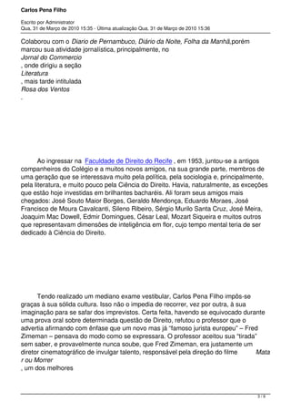 Carlos Pena Filho
Escrito por Administrator
Qua, 31 de Março de 2010 15:35 - Última atualização Qua, 31 de Março de 2010 15:36
Colaborou com o Diario de Pernambuco, Diário da Noite, Folha da Manhã,porém
marcou sua atividade jornalística, principalmente, no 
Jornal do Commercio
, onde dirigiu a seção 
Literatura
, mais tarde intitulada 
Rosa dos Ventos
.
         Ao ingressar na  Faculdade de Direito do Recife , em 1953, juntou-se a antigos
companheiros do Colégio e a muitos novos amigos, na sua grande parte, membros de
uma geração que se interessava muito pela política, pela sociologia e, principalmente,
pela literatura, e muito pouco pela Ciência do Direito. Havia, naturalmente, as exceções
que estão hoje investidas em brilhantes bacharéis. Ali foram seus amigos mais
chegados: José Souto Maior Borges, Geraldo Mendonça, Eduardo Moraes, José
Francisco de Moura Cavalcanti, Sileno Ribeiro, Sérgio Murilo Santa Cruz, José Meira,
Joaquim Mac Dowell, Edmir Domingues, César Leal, Mozart Siqueira e muitos outros
que representavam dimensões de inteligência em flor, cujo tempo mental teria de ser
dedicado à Ciência do Direito.
         Tendo realizado um mediano exame vestibular, Carlos Pena Filho impôs-se
graças à sua sólida cultura. Isso não o impedia de recorrer, vez por outra, à sua
imaginação para se safar dos imprevistos. Certa feita, havendo se equivocado durante
uma prova oral sobre determinada questão de Direito, refutou o professor que o
advertia afirmando com ênfase que um novo mas já “famoso jurista europeu” – Fred
Zimeman – pensava do modo como se expressara. O professor aceitou sua “tirada”
sem saber, e provavelmente nunca soube, que Fred Zimeman, era justamente um
diretor cinematográfico de invulgar talento, responsável pela direção do filme  Mata
r ou Morrer
, um dos melhores 
3 / 9
 