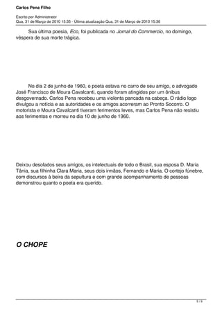 Carlos Pena Filho
Escrito por Administrator
Qua, 31 de Março de 2010 15:35 - Última atualização Qua, 31 de Março de 2010 15:36
         Sua última poesia, Eco, foi publicada no Jornal do Commercio, no domingo,
véspera de sua morte trágica.
         No dia 2 de junho de 1960, o poeta estava no carro de seu amigo, o advogado
José Francisco de Moura Cavalcanti, quando foram atingidos por um ônibus
desgovernado. Carlos Pena recebeu uma violenta pancada na cabeça. O rádio logo
divulgou a notícia e as autoridades e os amigos acorreram ao Pronto Socorro. O
motorista e Moura Cavalcanti tiveram ferimentos leves, mas Carlos Pena não resistiu
aos ferimentos e morreu no dia 10 de junho de 1960.
Deixou desolados seus amigos, os intelectuais de todo o Brasil, sua esposa D. Maria
Tânia, sua filhinha Clara Maria, seus dois irmãos, Fernando e Maria. O cortejo fúnebre,
com discursos à beira da sepultura e com grande acompanhamento de pessoas
demonstrou quanto o poeta era querido.
O CHOPE
5 / 9
 
