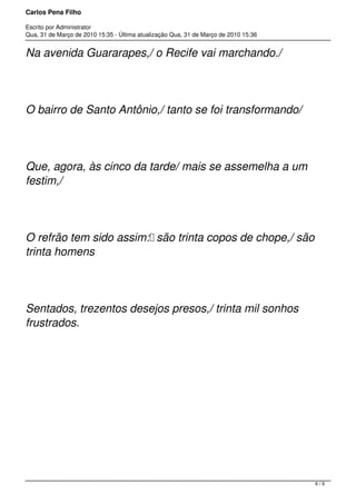 Carlos Pena Filho
Escrito por Administrator
Qua, 31 de Março de 2010 15:35 - Última atualização Qua, 31 de Março de 2010 15:36
Na avenida Guararapes,/ o Recife vai marchando./
O bairro de Santo Antônio,/ tanto se foi transformando/
Que, agora, às cinco da tarde/ mais se assemelha a um
festim,/
O refrão tem sido assim: são trinta copos de chope,/ são
trinta homens
Sentados, trezentos desejos presos,/ trinta mil sonhos
frustrados.
6 / 9
 