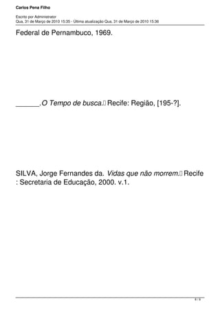 Carlos Pena Filho
Escrito por Administrator
Qua, 31 de Março de 2010 15:35 - Última atualização Qua, 31 de Março de 2010 15:36
Federal de Pernambuco, 1969.
______.O Tempo de busca. Recife: Região, [195-?].
SILVA, Jorge Fernandes da. Vidas que não morrem. Recife
: Secretaria de Educação, 2000. v.1.
8 / 9
 