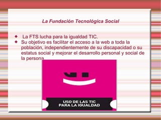 La Fundación Tecnológica Social



La FTS lucha para la igualdad TIC.
Su objetivo es facilitar el acceso a la web a toda la
población, independientemente de su discapacidad o su
estatus social y mejorar el desarrollo personal y social de
la persona.

 