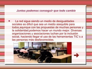 Juntos podemos conseguir que todo cambie



La red sigue siendo un medio de desigualdades
sociales es dificil que sea un medio asequible para
todos,aqunque con las propuestas de muchas personas y
la solidaridad,podemos hacer un mundo mejor. Diversas
organizaciones y asociaciones luchan por la inclusión
social, haciendo llegar el uso de las herramientas TIC´s a
las personas más desfavorecidas.

 