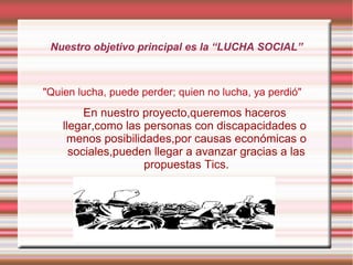 Nuestro objetivo principal es la “LUCHA SOCIAL”

"Quien lucha, puede perder; quien no lucha, ya perdió"

En nuestro proyecto,queremos haceros
llegar,como las personas con discapacidades o
menos posibilidades,por causas económicas o
sociales,pueden llegar a avanzar gracias a las
propuestas Tics.

 