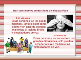 Nos centraremos en dos tipos de discapacidad
Las visuales

Estas personas, se les puede
modificar, tanto el color como
la letra y en caso de ceguera
total,existe el teclado Braille
y sintetizadores de voz.

Las motoras

Estas personas, se encuentran con
grandes dificultades, solo pueden
acceder a la red mediante los
sintetizadores de voz.

 