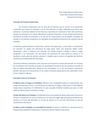 Prof. Vargas Becerra Carlos Ulises
Pérez Herrera Diana del Carmen
Planeación Financiera
Concepto de Finanzas Corporativas
Las Finanzas Corporativas son un área de las finanzas que se centra en las decisiones
monetarias que hacen las empresas y en las herramientas y análisis utilizados para tomar esas
decisiones. El principal objetivo de las finanzas corporativas es maximizar el valor del accionista.1
Aunque en principio es un campo diferente de la gestión financiera, la cual estudia las decisiones
financieras de todas las empresas, y no solo de las corporaciones, los principales conceptos de
estudio en las finanzas corporativas son aplicables a los problemas financieros de cualquier tipo de
empresa.
La disciplina puede dividirse en decisiones y técnicas de largo plazo, y corto plazo. Las decisiones
de inversión en capital son elecciones de largo plazo sobre qué proyectos deben recibir
financiación, sobre si financiar una inversión con fondos propios o deuda, y sobre si pagar
dividendos a los accionistas. Por otra parte, las decisiones de corto plazo se centran en el
equilibrio a corto plazo de activos y pasivos. El objetivo aquí se acerca a la gestión del efectivo,
existencias y la financiación de corto plazo.
El término finanzas corporativas suele asociarse con frecuencia a banca de inversión. El rol típico
de un banquero de inversión es evaluar las necesidades financieras de una empresa y levantar el
tipo de capital apropiado para satisfacer esas necesidades en sí. Así, las finanzas corporativas
pueden asociarse con transacciones en las cuales se levanta capital para crear, desarrollar, hacer
crecer y adquirir negocios.
Conceptos clave en las finanzas
El dilema entre el riesgo y el beneficio: Mientras más rentabilidad espera un inversionista, más
riesgo está dispuesto a correr. Los inversores son adversos al riesgo, es decir para un nivel dado de
riesgo buscan maximizar el rendimiento, lo que se puede entender también que para un nivel
dado de retorno buscan minimizar el riesgo.
El valor del dinero en el tiempo: Es preferible tener una cantidad de dinero ahora que la misma en
el futuro. Al dueño de un recurso financiero se le tiene que pagar algo para que prescinda de ese
recurso, en el caso del ahorrador, es la tasa de interés, en el caso del inversionista la tasa de
rendimiento o de retorno.
El dilema entre la liquidez y la necesidad de invertir: El dinero en efectivo es necesario para el
trabajo diario (capital de trabajo) pero a costa de sacrificar mayores inversiones.

 