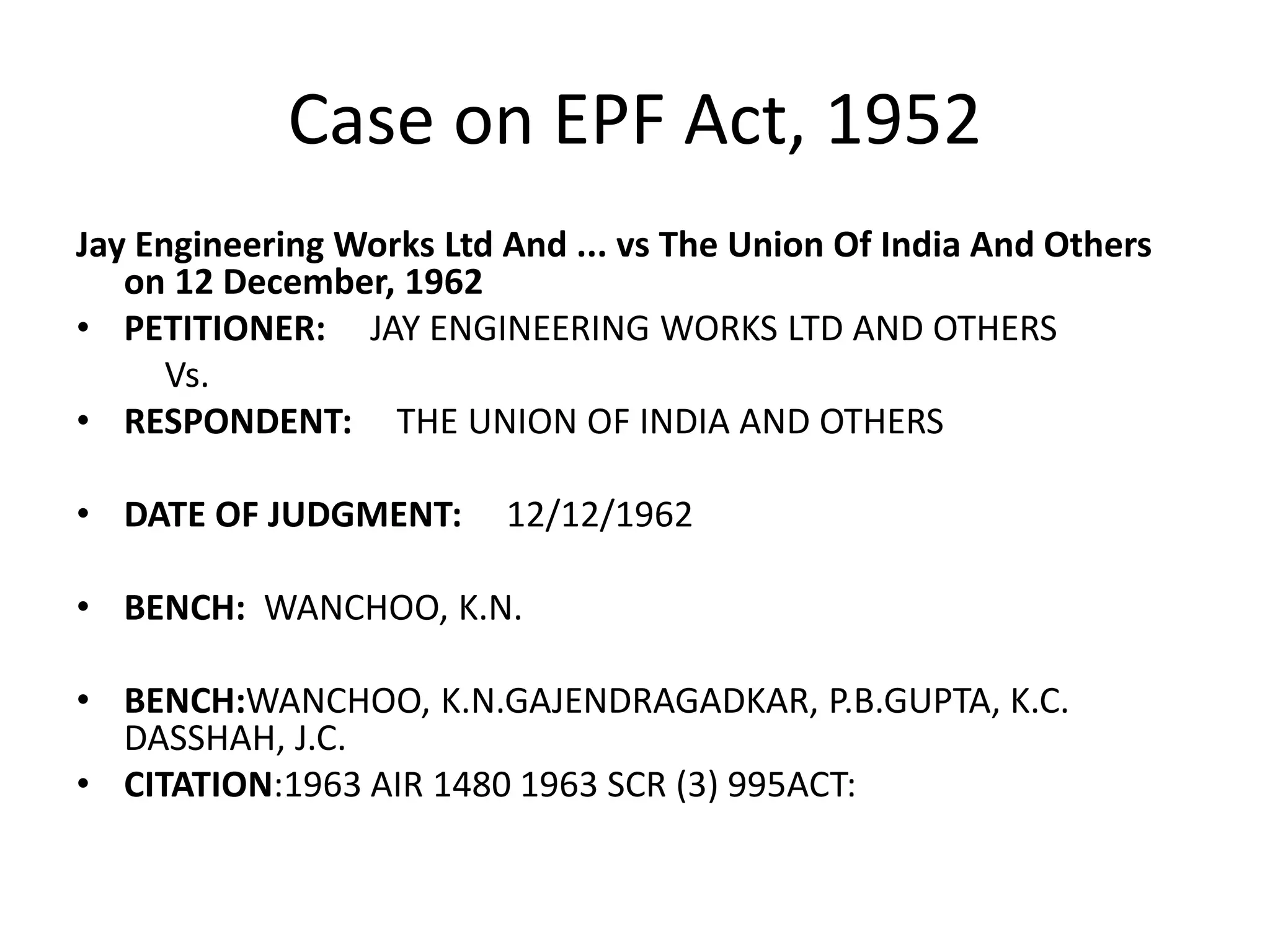 Case on EPF Act, 1952
Jay Engineering Works Ltd And ... vs The Union Of India And Others
on 12 December, 1962
• PETITIONER: JAY ENGINEERING WORKS LTD AND OTHERS
Vs.
• RESPONDENT: THE UNION OF INDIA AND OTHERS
• DATE OF JUDGMENT: 12/12/1962
• BENCH: WANCHOO, K.N.
• BENCH:WANCHOO, K.N.GAJENDRAGADKAR, P.B.GUPTA, K.C.
DASSHAH, J.C.
• CITATION:1963 AIR 1480 1963 SCR (3) 995ACT:
 