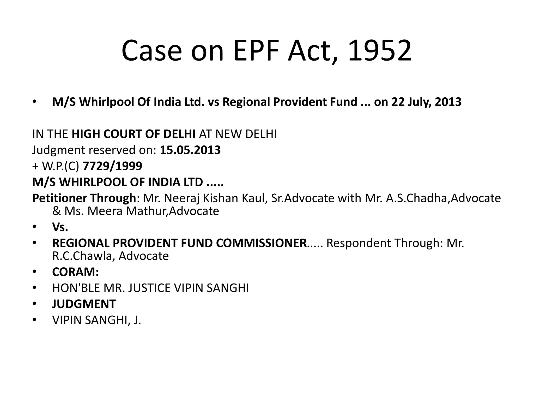 Case on EPF Act, 1952
• M/S Whirlpool Of India Ltd. vs Regional Provident Fund ... on 22 July, 2013
IN THE HIGH COURT OF DELHI AT NEW DELHI
Judgment reserved on: 15.05.2013
+ W.P.(C) 7729/1999
M/S WHIRLPOOL OF INDIA LTD .....
Petitioner Through: Mr. Neeraj Kishan Kaul, Sr.Advocate with Mr. A.S.Chadha,Advocate
& Ms. Meera Mathur,Advocate
• Vs.
• REGIONAL PROVIDENT FUND COMMISSIONER..... Respondent Through: Mr.
R.C.Chawla, Advocate
• CORAM:
• HON'BLE MR. JUSTICE VIPIN SANGHI
• JUDGMENT
• VIPIN SANGHI, J.
 