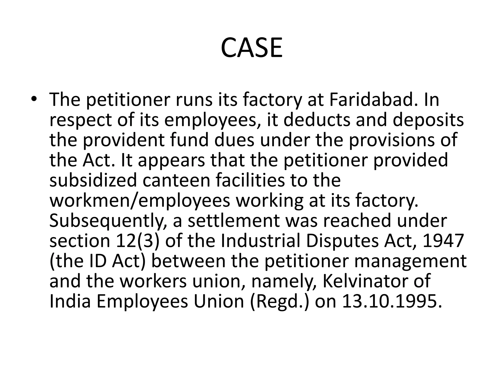 CASE
• The petitioner runs its factory at Faridabad. In
respect of its employees, it deducts and deposits
the provident fund dues under the provisions of
the Act. It appears that the petitioner provided
subsidized canteen facilities to the
workmen/employees working at its factory.
Subsequently, a settlement was reached under
section 12(3) of the Industrial Disputes Act, 1947
(the ID Act) between the petitioner management
and the workers union, namely, Kelvinator of
India Employees Union (Regd.) on 13.10.1995.
 