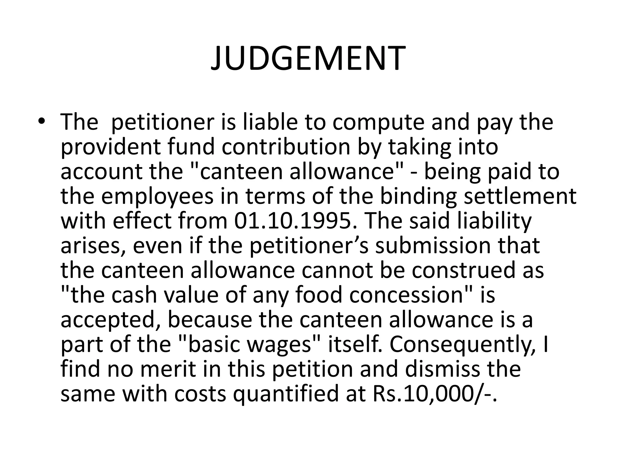 JUDGEMENT
• The petitioner is liable to compute and pay the
provident fund contribution by taking into
account the "canteen allowance" - being paid to
the employees in terms of the binding settlement
with effect from 01.10.1995. The said liability
arises, even if the petitioner’s submission that
the canteen allowance cannot be construed as
"the cash value of any food concession" is
accepted, because the canteen allowance is a
part of the "basic wages" itself. Consequently, I
find no merit in this petition and dismiss the
same with costs quantified at Rs.10,000/-.
 