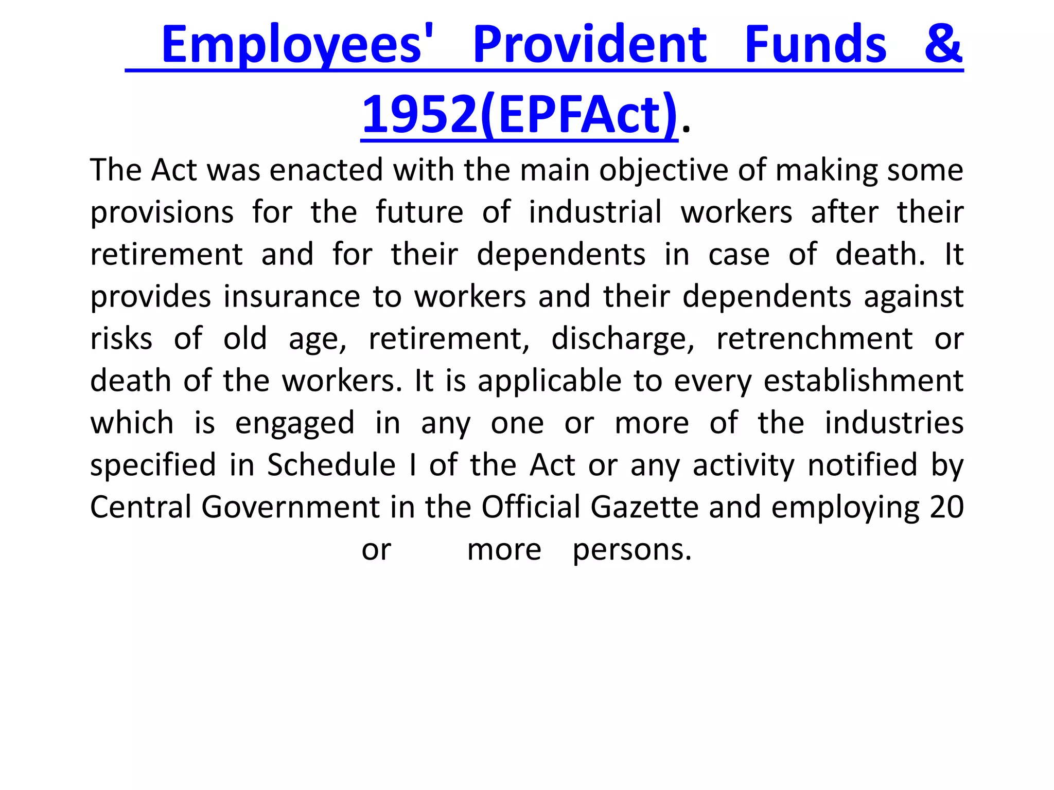 Employees' Provident Funds &
1952(EPFAct).
The Act was enacted with the main objective of making some
provisions for the future of industrial workers after their
retirement and for their dependents in case of death. It
provides insurance to workers and their dependents against
risks of old age, retirement, discharge, retrenchment or
death of the workers. It is applicable to every establishment
which is engaged in any one or more of the industries
specified in Schedule I of the Act or any activity notified by
Central Government in the Official Gazette and employing 20
or more persons.
 