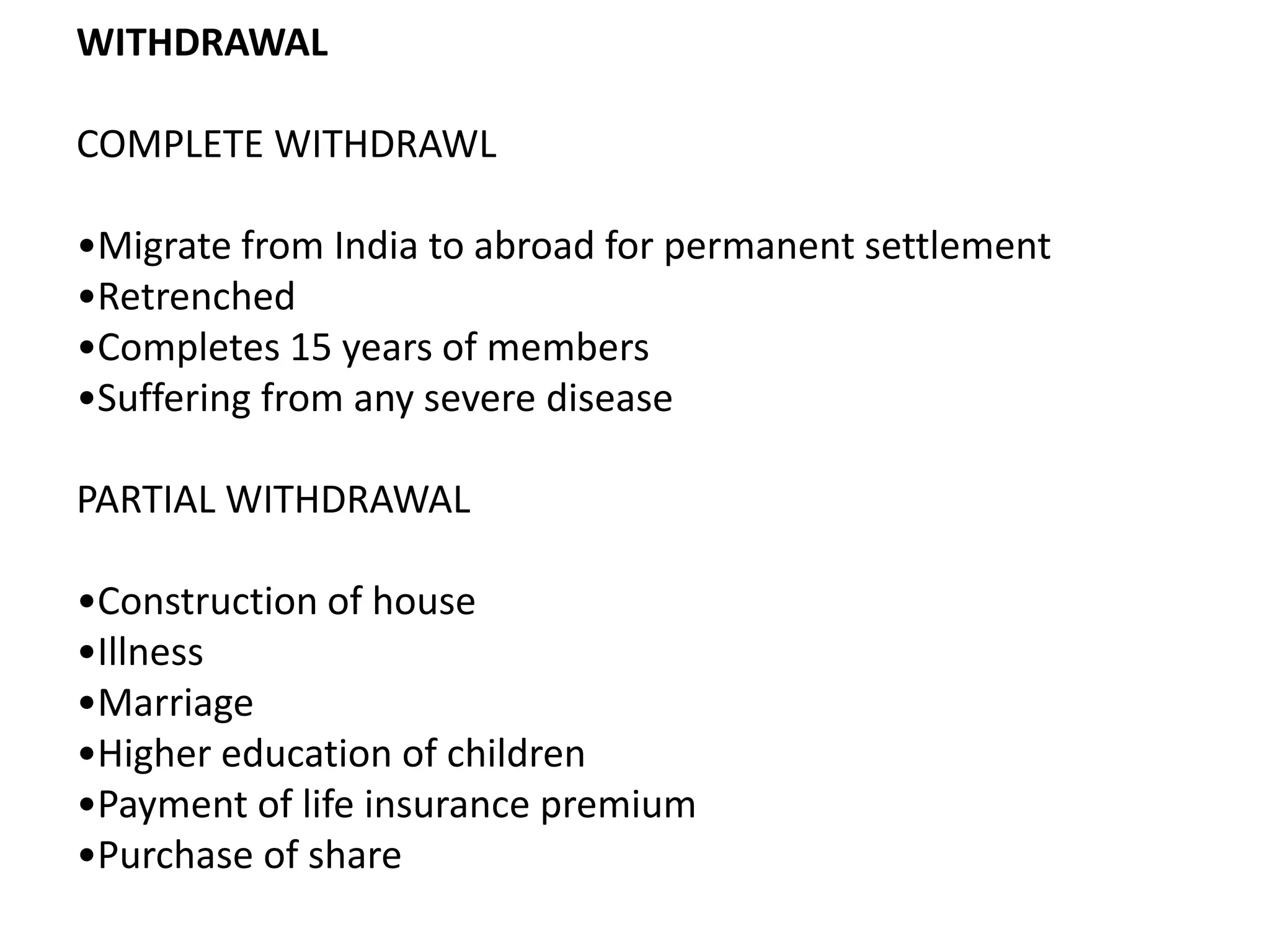 WITHDRAWAL
COMPLETE WITHDRAWL
•Migrate from India to abroad for permanent settlement
•Retrenched
•Completes 15 years of members
•Suffering from any severe disease
PARTIAL WITHDRAWAL
•Construction of house
•Illness
•Marriage
•Higher education of children
•Payment of life insurance premium
•Purchase of share
 