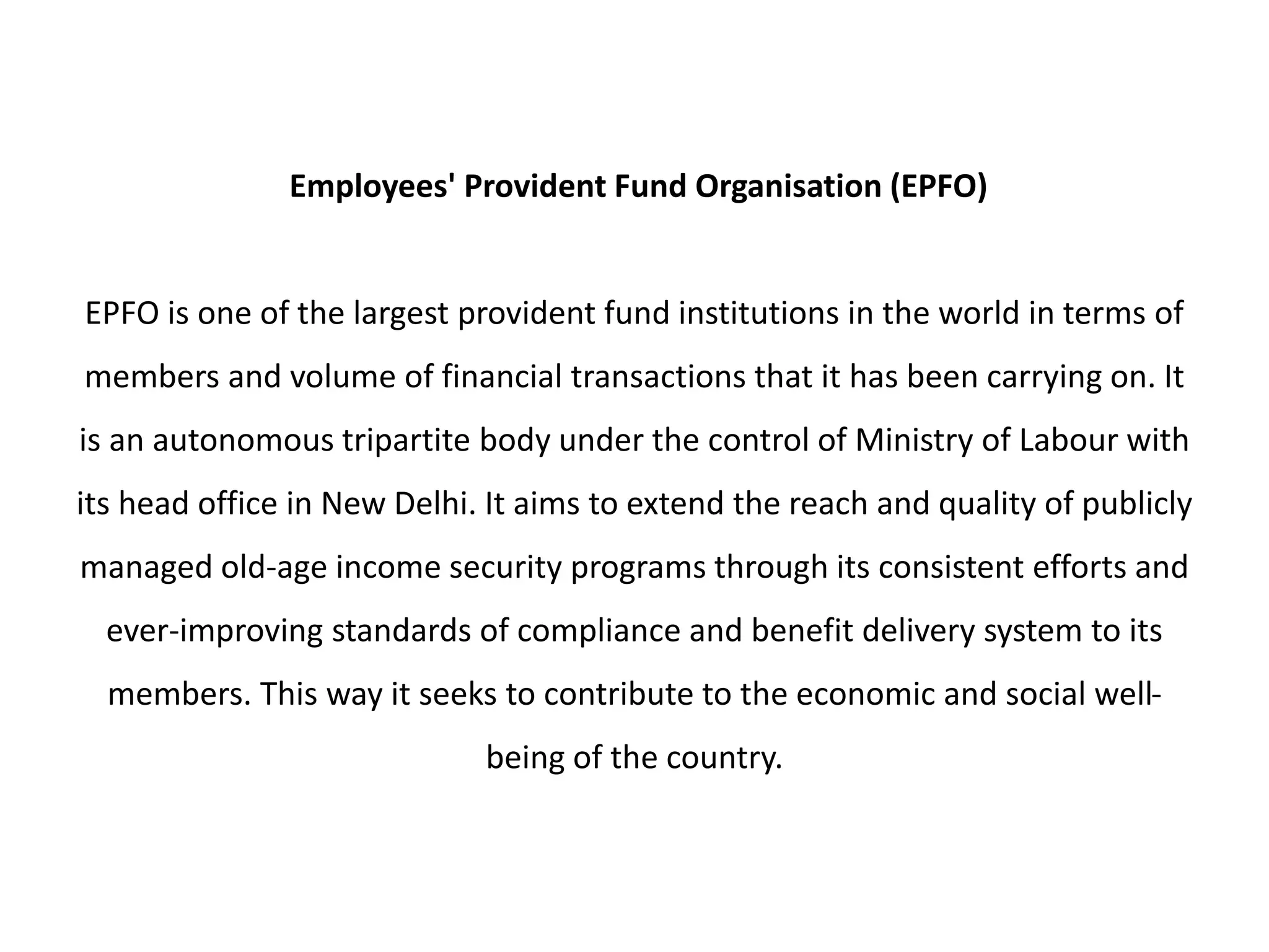 Employees' Provident Fund Organisation (EPFO)
EPFO is one of the largest provident fund institutions in the world in terms of
members and volume of financial transactions that it has been carrying on. It
is an autonomous tripartite body under the control of Ministry of Labour with
its head office in New Delhi. It aims to extend the reach and quality of publicly
managed old-age income security programs through its consistent efforts and
ever-improving standards of compliance and benefit delivery system to its
members. This way it seeks to contribute to the economic and social well-
being of the country.
 