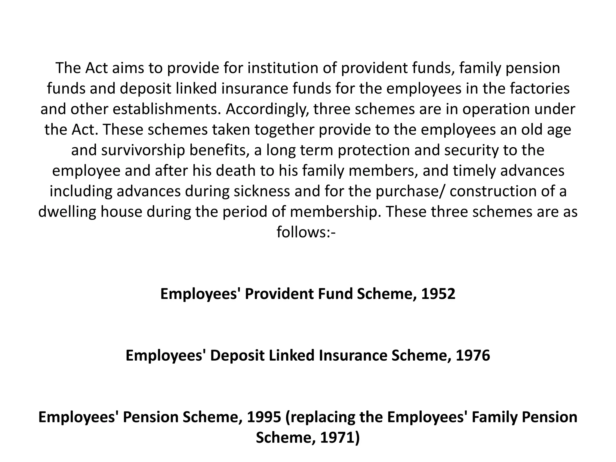 The Act aims to provide for institution of provident funds, family pension
funds and deposit linked insurance funds for the employees in the factories
and other establishments. Accordingly, three schemes are in operation under
the Act. These schemes taken together provide to the employees an old age
and survivorship benefits, a long term protection and security to the
employee and after his death to his family members, and timely advances
including advances during sickness and for the purchase/ construction of a
dwelling house during the period of membership. These three schemes are as
follows:-
Employees' Provident Fund Scheme, 1952
Employees' Deposit Linked Insurance Scheme, 1976
Employees' Pension Scheme, 1995 (replacing the Employees' Family Pension
Scheme, 1971)
 