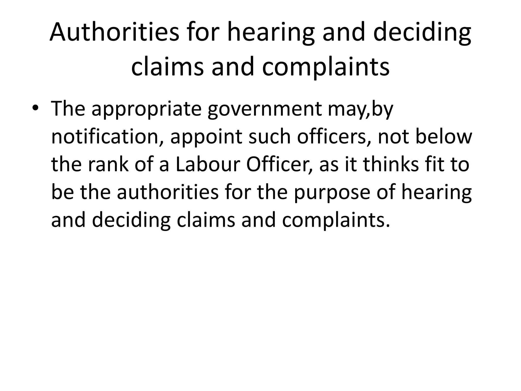 Authorities for hearing and deciding
claims and complaints
• The appropriate government may,by
notification, appoint such officers, not below
the rank of a Labour Officer, as it thinks fit to
be the authorities for the purpose of hearing
and deciding claims and complaints.
 