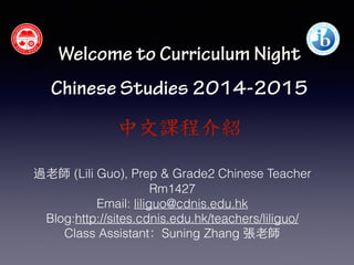 Welcome to Curriculum Night 
! 
Chinese Studies 2014-2015 
中文課程介紹 
過⽼老師 (Lili Guo), Prep & Grade2 Chinese Teacher 
Rm1427 
Email: liliguo@cdnis.edu.hk 
Blog:http://sites.cdnis.edu.hk/teachers/liliguo/ 
Class Assistant：Suning Zhang 張⽼老師 
! 
 