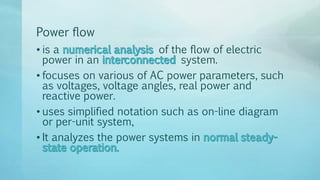 Power flow
• is a of the flow of electric
power in an system.
• focuses on various of AC power parameters, such
as voltages, voltage angles, real power and
reactive power.
• uses simplified notation such as on-line diagram
or per-unit system,
• It analyzes the power systems in