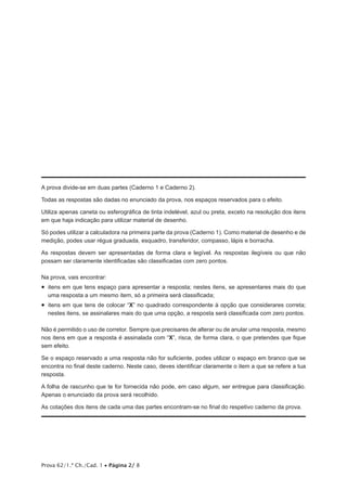 A prova divide-se em duas partes (Caderno 1 e Caderno 2).
Todas as respostas são dadas no enunciado da prova, nos espaços reservados para o efeito.
Utiliza apenas caneta ou esferográfica de tinta indelével, azul ou preta, exceto na resolução dos itens
em que haja indicação para utilizar material de desenho.
Só podes utilizar a calculadora na primeira parte da prova (Caderno 1). Como material de desenho e de
medição, podes usar régua graduada, esquadro, transferidor, compasso, lápis e borracha.
As respostas devem ser apresentadas de forma clara e legível. As respostas ilegíveis ou que não
possam ser claramente identificadas são classificadas com zero pontos.
Na prova, vais encontrar:

•  itens em que tens espaço para apresentar a resposta; nestes itens, se apresentares mais do que
uma resposta a um mesmo item, só a primeira será classificada;

•  itens em que tens de colocar “X” no quadrado correspondente à opção que considerares correta;
nestes itens, se assinalares mais do que uma opção, a resposta será classificada com zero pontos.
Não é permitido o uso de corretor. Sempre que precisares de alterar ou de anular uma resposta, mesmo
nos itens em que a resposta é assinalada com “X”, risca, de forma clara, o que pretendes que fique
sem efeito.
Se o espaço reservado a uma resposta não for suficiente, podes utilizar o espaço em branco que se
encontra no final deste caderno. Neste caso, deves identificar claramente o item a que se refere a tua
resposta.
A folha de rascunho que te for fornecida não pode, em caso algum, ser entregue para classificação.
Apenas o enunciado da prova será recolhido.
As cotações dos itens de cada uma das partes encontram-se no final do respetivo caderno da prova.

Prova 62/1.ª Ch./Cad. 1 • Página 2/ 8

 