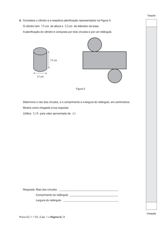 Transporte

4.  Considera o cilindro e a respetiva planificação representados na Figura 5.
O cilindro tem

15 cm de altura e 12 cm de diâmetro da base.

A planificação do cilindro é composta por dois círculos e por um retângulo.

15 cm

12 cm

Figura 5

Determina o raio dos círculos, e o comprimento e a largura do retângulo, em centímetros.
Mostra como chegaste à tua resposta.
(Utiliza

3,14 para valor aproximado de r )

Resposta: Raio dos círculos: _________________________________________________________
Resposta: Comprimento do retângulo: _______________________________________________
Resposta: Largura do retângulo: _____________________________________________________

Prova 62/1.ª Ch./Cad. 1 • Página 6/ 8

A transportar

 