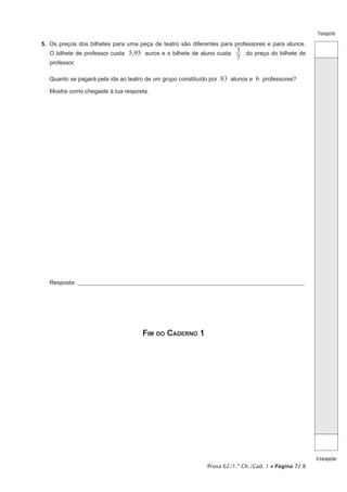 Transporte

5.  Os preços dos bilhetes para uma peça de teatro são diferentes para professores e para alunos.
O bilhete de professor custa
professor.

5,95 euros e o bilhete de aluno custa 3 do preço do bilhete de
7

Quanto se pagará pela ida ao teatro de um grupo constituído por

83 alunos e 6 professores?

Mostra como chegaste à tua resposta.

Resposta:_____________________________________________________________________________________________________

Fim do Caderno 1

Prova 62/1.ª Ch./Cad. 1 • Página 7/ 8

A transportar

 