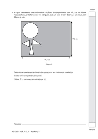 Transporte

2.  A Figura 2 representa uma cartolina com 69,5 cm de comprimento e com 49,5 cm de largura.
Nessa cartolina, a Marta recortou três triângulos, cada um com 48 cm2 de área, e um círculo, com
11 cm de raio.

49,5 cm

69,5 cm
Figura 2

Determina a área da porção de cartolina que sobrou, em centímetros quadrados.
Mostra como chegaste à tua resposta.
(Utiliza

3,14 para valor aproximado de r )

Resposta:_____________________________________________________________________________________________________

Prova 62/1.ª Ch./Cad. 1 • Página 4/ 8

A transportar

 
