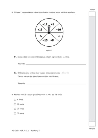 Transporte

8.  A Figura 7 representa uma roleta com números positivos e com números negativos.

–12

+5

+13

+10

–5

–3
–15 +8
Figura 7

8.1.  Escreve dois números simétricos que estejam representados na roleta.

Resposta:_______________________________________________________________________________________________

8.2.  O Ricardo girou a roleta duas vezes e obteve os números

–15 e +8

Calcula a soma dos dois números obtidos pelo Ricardo.

Resposta:_______________________________________________________________________________________________

9.  Assinala com

× a opção que corresponde a 30% de 60 euros.

6
  euros
18
  euros
20
  euros
30
  euros

Prova 62/1.ª Ch./Cad. 2 • Página 4/ 15

A transportar

 