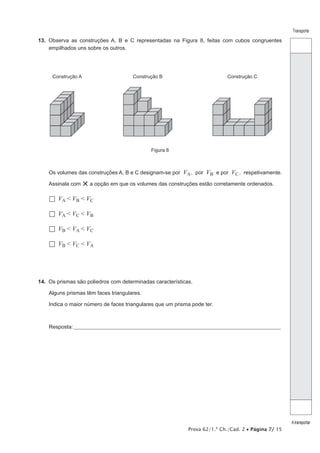 Transporte

13.  Observa as construções A, B e C representadas na Figura 8, feitas com cubos congruentes
empilhados uns sobre os outros.

Construção A

Construção B

Construção C

Figura 8

Os volumes das construções A, B e C designam-se por
Assinala com

VA , por VB e por VC , respetivamente.

× a opção em que os volumes das construções estão corretamente ordenados.

  VA < VB < VC
  VA < VC < VB
  VB < VA < VC
  VB < VC < VA

14.  Os prismas são poliedros com determinadas características.
Alguns prismas têm faces triangulares.
Indica o maior número de faces triangulares que um prisma pode ter.

Resposta:____________________________________________________________________________________________________

Prova 62/1.ª Ch./Cad. 2 • Página 7/ 15

A transportar

 