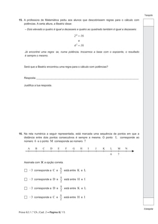Transporte

15.  A professora de Matemática pediu aos alunos que descobrissem regras para o cálculo com
potências. A certa altura, a Beatriz disse:
– Dois elevado a quatro é igual a dezasseis e quatro ao quadrado também é igual a dezasseis:

2 4 = 16
e

42

= 16

Já encontrei uma regra: se, numa potência, trocarmos a base com o expoente, o resultado
é sempre o mesmo.

Será que a Beatriz encontrou uma regra para o cálculo com potências?

Resposta:____________________________________________________________________________________________________
Justifica a tua resposta.

16.  Na reta numérica a seguir representada, está marcada uma sequência de pontos em que a
distância entre dois pontos consecutivos é sempre a mesma. O ponto L corresponde ao
número 6 e o ponto M corresponde ao número 7
A

B

D

E

F

G

H

I

J

K

L

M

6
Assinala com

C

N

7

× a opção correta.

–
 3

corresponde a

C e 5 está entre K e L
2

–
 3

corresponde a

D e 5 está entre H e I
2

–
 3

corresponde a

D e 5 está entre K e L
2

–
 3

corresponde a

C e 5 está entre H e I
2

Prova 62/1.ª Ch./Cad. 2 • Página 8/ 15

A transportar

 