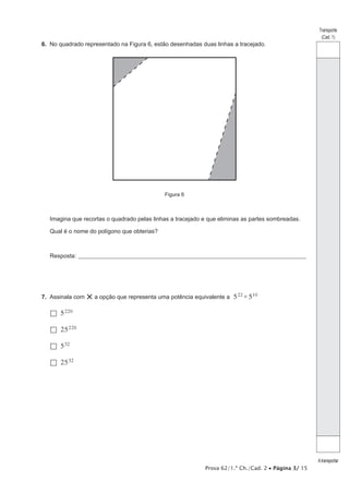 6.  No quadrado representado na Figura 6, estão desenhadas duas linhas a tracejado.

Transporte
(Cad. 1)

Figura 6

Imagina que recortas o quadrado pelas linhas a tracejado e que eliminas as partes sombreadas.
Qual é o nome do polígono que obterias?

Resposta:_____________________________________________________________________________________________________

7.  Assinala com

× a opção que representa uma potência equivalente a 5 22 × 510

  5 220
  25 220
  5 32
  25 32 	

Prova 62/1.ª Ch./Cad. 2 • Página 3/ 15

A transportar

 