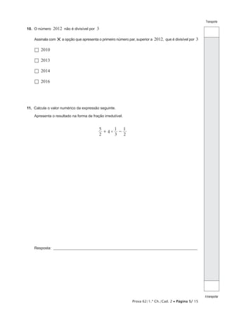 Transporte

10.  O número

2012 não é divisível por 3

Assinala com

× a opção que apresenta o primeiro número par, superior a 2012, que é divisível por 3

  2010
  2013
  2014
  2016

11.  Calcula o valor numérico da expressão seguinte.
Apresenta o resultado na forma de fração irredutível.

5
1 1
+ 4× 2
3 2

Resposta: ___________________________________________________________________________________________________

Prova 62/1.ª Ch./Cad. 2 • Página 5/ 15

A transportar

 