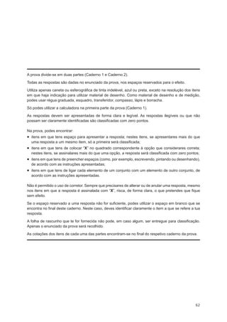 A prova divide-se em duas partes (Caderno 1 e Caderno 2).
Todas as respostas são dadas no enunciado da prova, nos espaços reservados para o efeito.
Utiliza apenas caneta ou esferográfica de tinta indelével, azul ou preta, exceto na resolução dos itens
em que haja indicação para utilizar material de desenho. Como material de desenho e de medição,
podes usar régua graduada, esquadro, transferidor, compasso, lápis e borracha.
Só podes utilizar a calculadora na primeira parte da prova (Caderno 1).
As respostas devem ser apresentadas de forma clara e legível. As respostas ilegíveis ou que não
possam ser claramente identificadas são classificadas com zero pontos.
Na prova, podes encontrar:

•  itens em que tens espaço para apresentar a resposta; nestes itens, se apresentares mais do que
uma resposta a um mesmo item, só a primeira será classificada;

•  itens em que tens de colocar “X” no quadrado correspondente à opção que considerares correta;
nestes itens, se assinalares mais do que uma opção, a resposta será classificada com zero pontos;

•  itens em que tens de preencher espaços (como, por exemplo, escrevendo, pintando ou desenhando),
de acordo com as instruções apresentadas;

•  itens em que tens de ligar cada elemento de um conjunto com um elemento de outro conjunto, de
acordo com as instruções apresentadas.

Não é permitido o uso de corretor. Sempre que precisares de alterar ou de anular uma resposta, mesmo
nos itens em que a resposta é assinalada com “X”, risca, de forma clara, o que pretendes que fique
sem efeito.
Se o espaço reservado a uma resposta não for suficiente, podes utilizar o espaço em branco que se
encontra no final deste caderno. Neste caso, deves identificar claramente o item a que se refere a tua
resposta.
A folha de rascunho que te for fornecida não pode, em caso algum, ser entregue para classificação.
Apenas o enunciado da prova será recolhido.
As cotações dos itens de cada uma das partes encontram-se no final do respetivo caderno da prova.

62

 