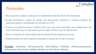 Piretroides:
• São compostos sintéticos análogos aos componentes naturais obtidos do crisântemo;
• Foram descobertos a partir de estudos que procuravam modificar a estrutura química das
piretrinas naturais e introduzidos no mercado em 1976;
• Usam-se em pequenas doses e embora mais caros que outros pesticidas, por unidade peso, são
muito utilizados quer na agricultura quer na saúde, devido à sua elevada eficácia;
• São os compostos de muito rápida ação na transmissão de impulsos nervosos;
• Podem também ter efeito repelente afastando os insetos em vez de os elimina.
Exemplo: Acrinatrina, alfa-cipermetrina, beta-ciflutrina, bifentrina, ciflutrina,cipermetrina,
deltametrina, esfenvalerato, lambda-cialotrina, tau-fluvalinato, teflutrina
 
