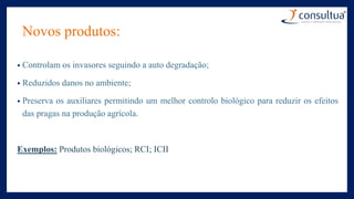Novos produtos:
• Controlam os invasores seguindo a auto degradação;
• Reduzidos danos no ambiente;
• Preserva os auxiliares permitindo um melhor controlo biológico para reduzir os efeitos
das pragas na produção agrícola.
Exemplos: Produtos biológicos; RCI; ICII
 