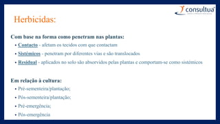Herbicidas:
Com base na forma como penetram nas plantas:
• Contacto - afetam os tecidos com que contactam
• Sistémicos - penetram por diferentes vias e são translocados
• Residual - aplicados no solo são absorvidos pelas plantas e comportam-se como sistémicos
Em relação à cultura:
• Pré-sementeira/plantação;
• Pós-sementeira/plantação;
• Pré-emergência;
• Pós-emergência
 