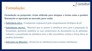 Formulação:
Formulação ou preparado: termo utilizado para designar a forma como o produto
fisicamente se apresenta no mercado, para venda.
• Substância ativa - Componente responsável pelo comportamento biológico do pf;
• Substâncias inertes - Materiais que se juntam à substância ativa para a preparação da
formulação, permitem modificar as suas caraterísticas de doseamento ou de aplicação,
reduzem a concentração da substância ativa e dão consistência volume e forma física ao
produto formulado;
• Solventes ou diluentes - Dissolvem as substâncias ativas noutras substâncias.
 