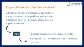O que são Produtos Fitofarmacêuticos?
Substâncias ativas ou preparações, destinadas a
proteger as plantas e/ou produtos agrícolas dos
organismos nocivos, incluindo infestantes, ou
impedir a sua ação.
OU: • Exercer uma ação sobre os processos vitais;
• Assegurar a conservação dos produtos
vegetais.
 