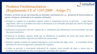 Produtos Fitofarmacêuticos –
(Regulamento CE nº 1107/2009 – Artigo 2º)
Produtos, na forma em que são fornecidos ao utilizador, constituídos por s.a., protetores de fitotoxicidade ou
agentes sinérgicos, destinando-se às seguintes utilizações:
• Proteger os vegetais ou os produtos vegetais contra os organismos nocivos ou prevenir a ação desses
organismos, salvo se os produtos em causa se destinarem a ser utilizados principal/ por motivos de higiene
e não para a sua proteção;
• Influenciar os processos vitais dos vegetais (p. e., substâncias que influenciem o seu crescimento, mas que
não sejam nutrientes);
• Conservar os produtos vegetais, desde que as substâncias ou produtos em causa não sejam objeto de
disposições comunitárias especiais em matéria de conservantes;
• Destruir vegetais ou partes de vegetais indesejáveis, (com exceção das algas, salvo se os produtos forem
aplicados no solo ou na água para a proteção dos vegetais);
• Limitar ou prevenir o crescimento indesejável de vegetais, (com exceção de algas, a menos que os
produtos sejam aplicados no solo ou na água para a proteção dos vegetais).
 